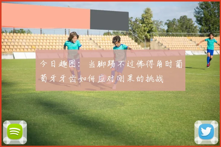 今日趣图：当脚踢不过佛得角时葡萄牙牙齿如何应对刚果的挑战
