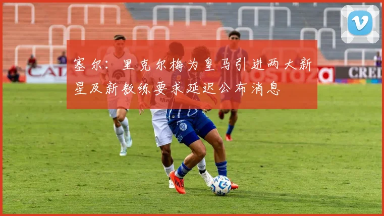 塞尔：里克尔梅为皇马引进两大新星及新教练要求延迟公布消息