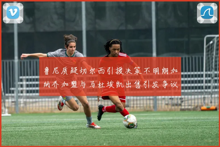 鲁尼质疑切尔西引援决策不明朗加纳乔加盟与马杜埃凯出售引发争议