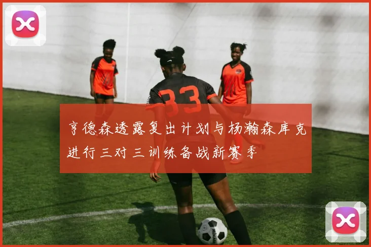 亨德森透露复出计划与杨瀚森库克进行三对三训练备战新赛季