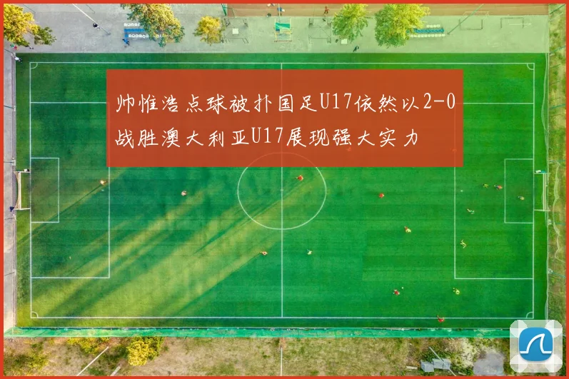 帅惟浩点球被扑国足U17依然以2-0战胜澳大利亚U17展现强大实力