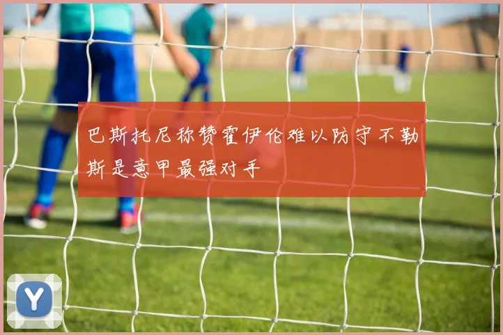 巴斯托尼称赞霍伊伦难以防守不勒斯是意甲最强对手