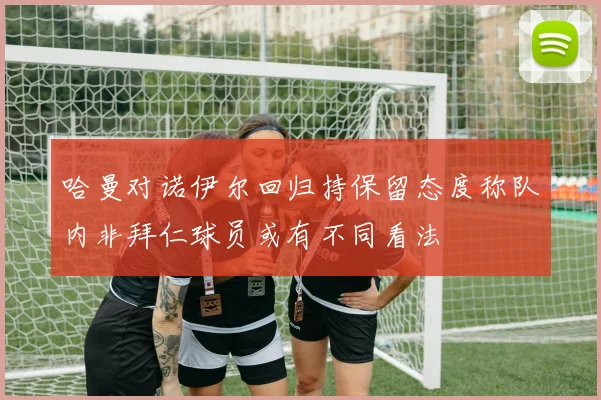 哈曼对诺伊尔回归持保留态度称队内非拜仁球员或有不同看法