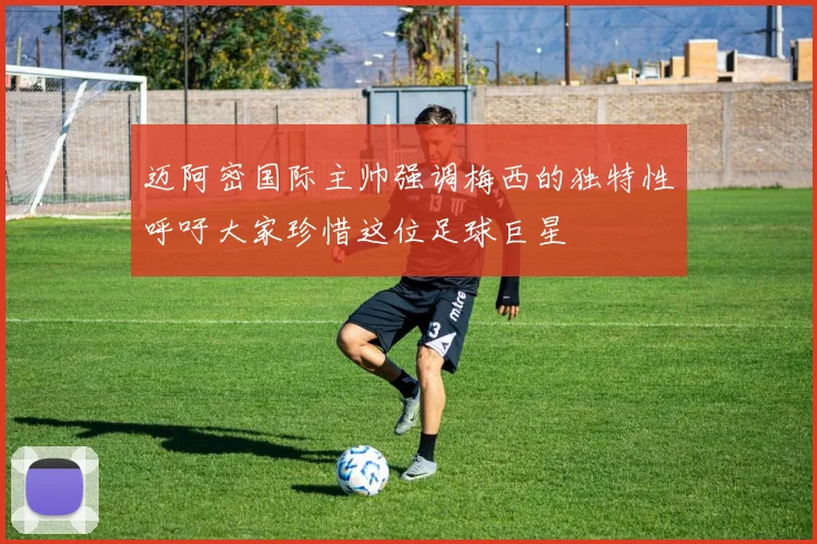 迈阿密国际主帅强调梅西的独特性呼吁大家珍惜这位足球巨星