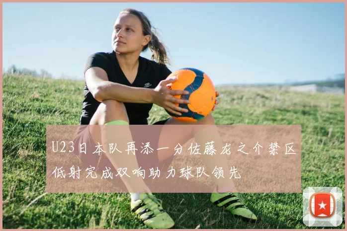 U23日本队再添一分佐藤龙之介禁区低射完成双响助力球队领先