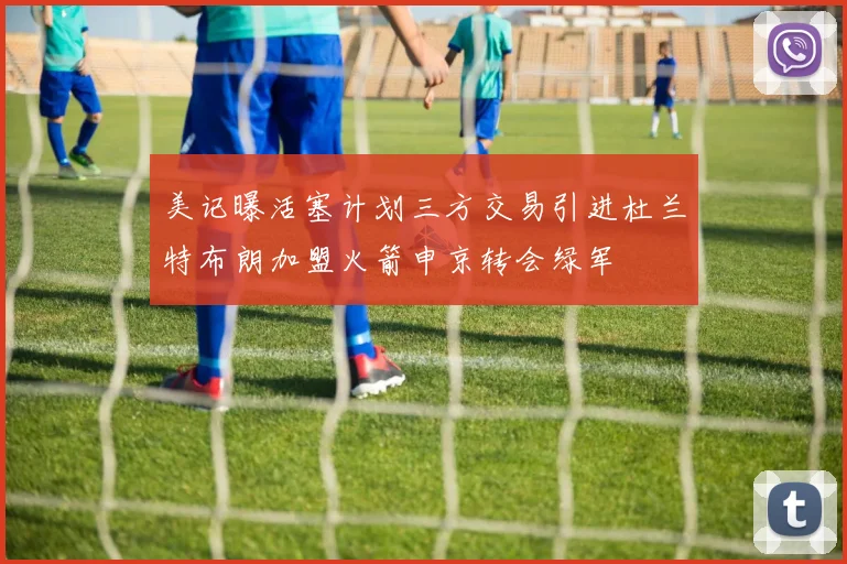 美记曝活塞计划三方交易引进杜兰特布朗加盟火箭申京转会绿军