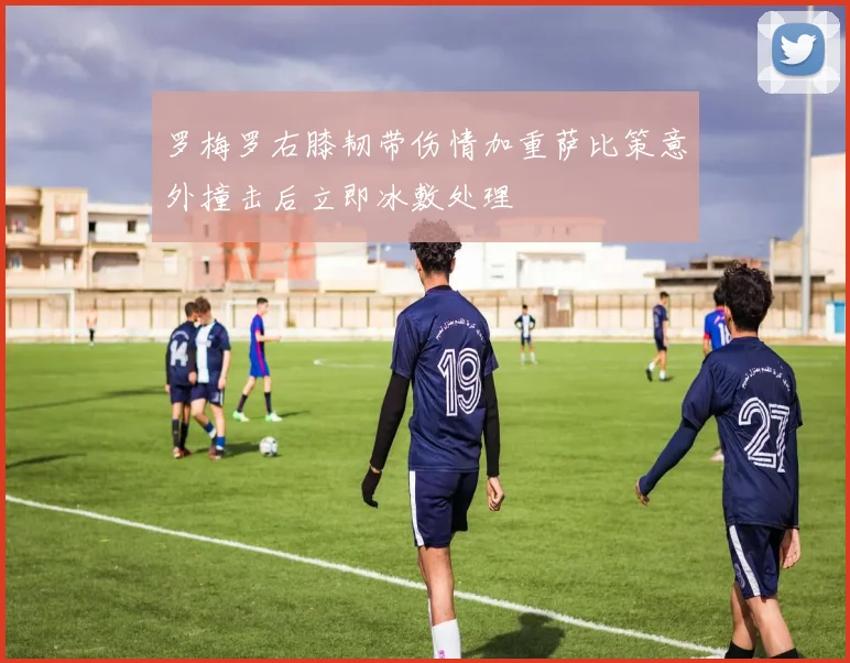 罗梅罗右膝韧带伤情加重萨比策意外撞击后立即冰敷处理