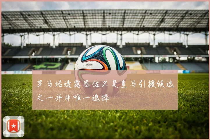 罗马诺透露恩佐只是皇马引援候选之一并非唯一选择