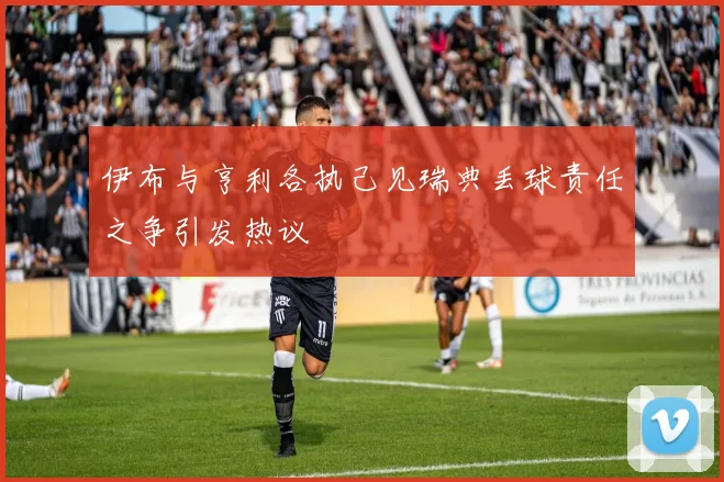 伊布与亨利各执己见瑞典丢球责任之争引发热议