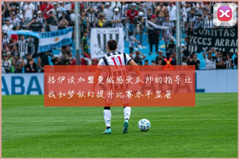 格伊谈加盟曼城感受瓜帅的指导让我如梦似幻提升比赛水平显著
