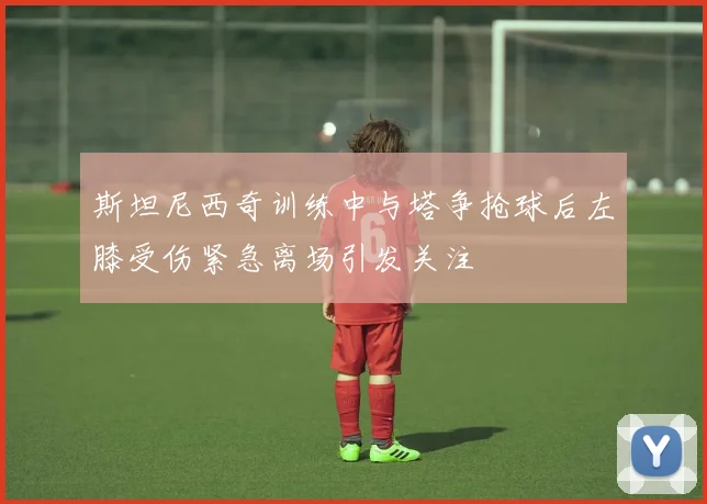 斯坦尼西奇训练中与塔争抢球后左膝受伤紧急离场引发关注