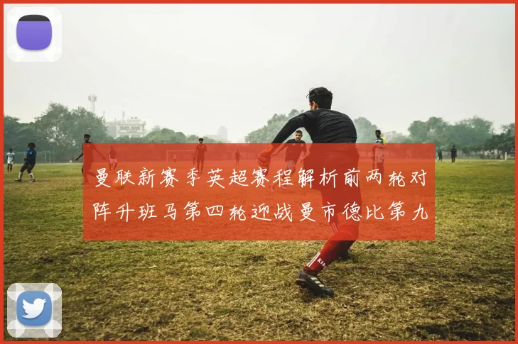 曼联新赛季英超赛程解析前两轮对阵升班马第四轮迎战曼市德比第九轮挑战蓝军