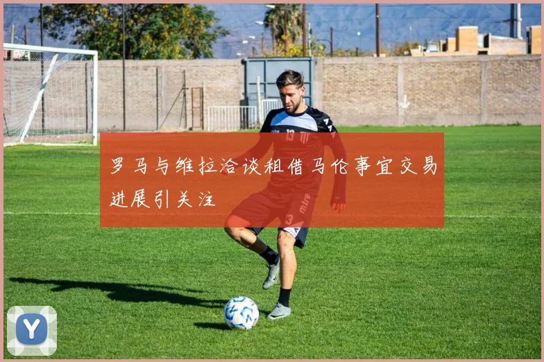 罗马与维拉洽谈租借马伦事宜交易进展引关注