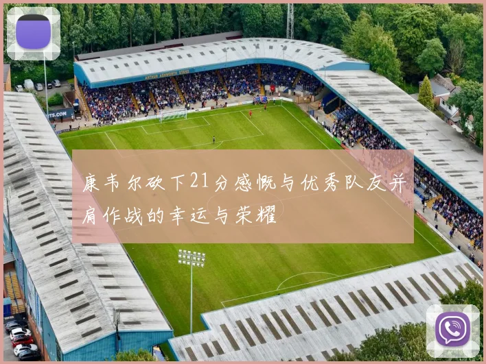 康韦尔砍下21分感慨与优秀队友并肩作战的幸运与荣耀