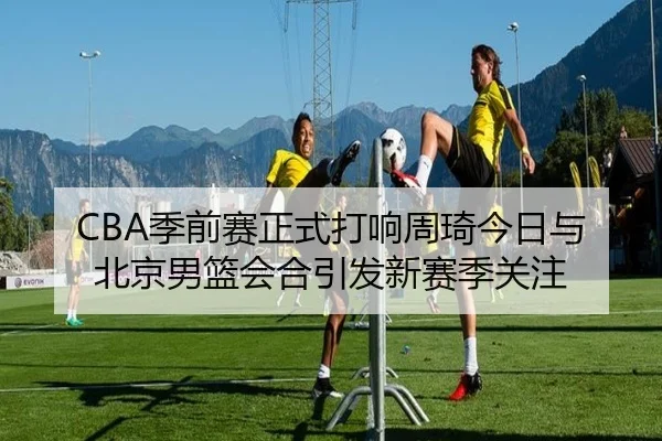 CBA季前赛正式打响周琦今日与北京男篮会合引发新赛季关注 - hthsports