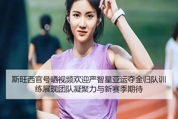 斯旺西官号晒视频欢迎严智星亚运夺金归队训练展现团队凝聚力与新赛季期待 - hthsports