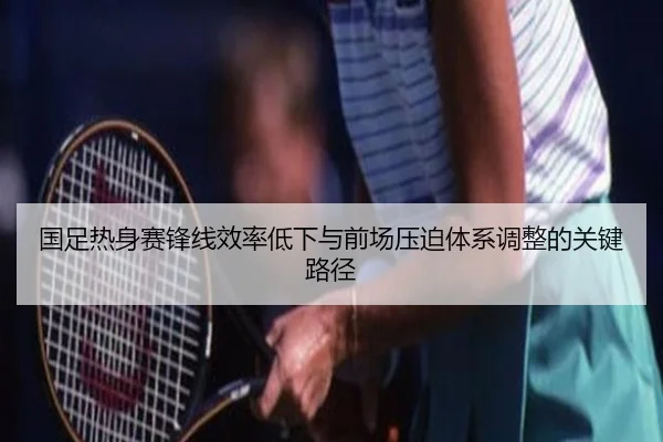 国足热身赛锋线效率低下与前场压迫体系调整的关键路径 - hthsports