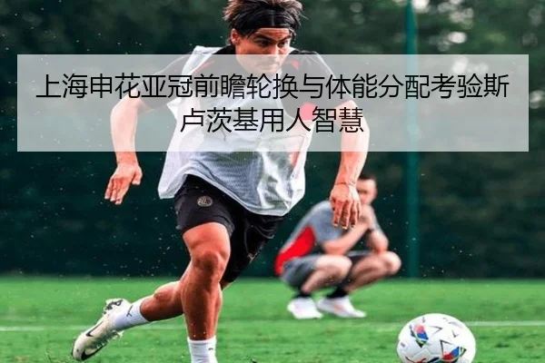 上海申花亚冠前瞻轮换与体能分配考验斯卢茨基用人智慧 - hthsports